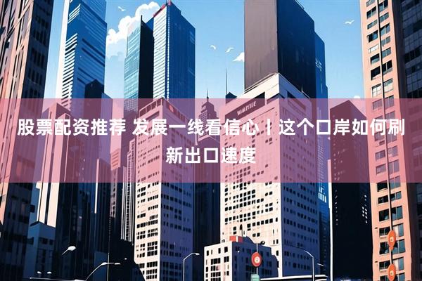 股票配资推荐 发展一线看信心丨这个口岸如何刷新出口速度