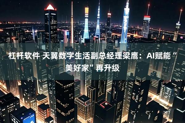 杠杆软件 天翼数字生活副总经理梁鹰：AI赋能“美好家”再升级