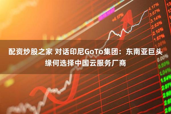 配资炒股之家 对话印尼GoTo集团：东南亚巨头缘何选择中国云服务厂商