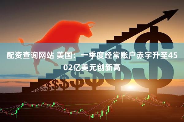 配资查询网站 美国：一季度经常账户赤字升至4502亿美元创新高