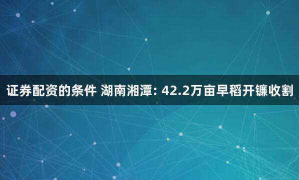 证券配资的条件 湖南湘潭: 42.2万亩早稻开镰收割