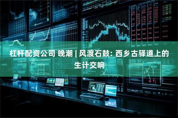 杠杆配资公司 晚潮 | 风渡石鼓: 西乡古驿道上的生计交响