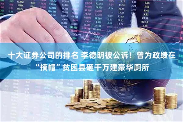 十大证券公司的排名 李德明被公诉！曾为政绩在“摘帽”贫困县砸千万建豪华厕所