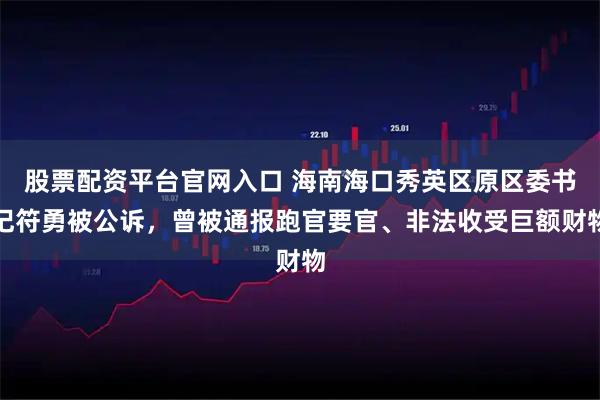 股票配资平台官网入口 海南海口秀英区原区委书记符勇被公诉，曾被通报跑官要官、非法收受巨额财物
