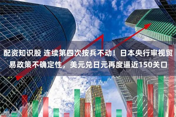 配资知识股 连续第四次按兵不动！日本央行审视贸易政策不确定性，美元兑日元再度逼近150关口