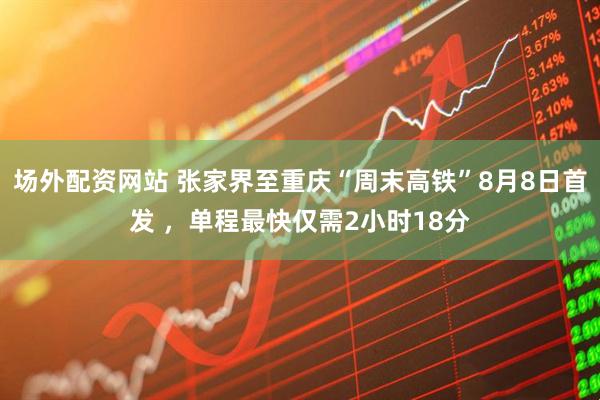 场外配资网站 张家界至重庆“周末高铁”8月8日首发 ，单程最快仅需2小时18分