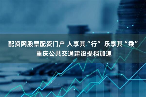 配资网股票配资门户 人享其“行” 乐享其“乘” 重庆公共交通建设提档加速