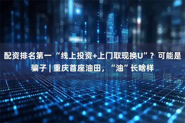 配资排名第一 “线上投资+上门取现换U”？可能是骗子 | 重庆首座油田，“油”长啥样