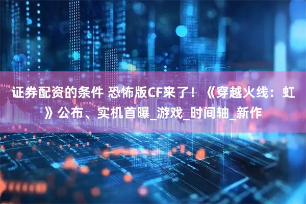 证券配资的条件 恐怖版CF来了！《穿越火线：虹》公布、实机首曝_游戏_时间轴_新作