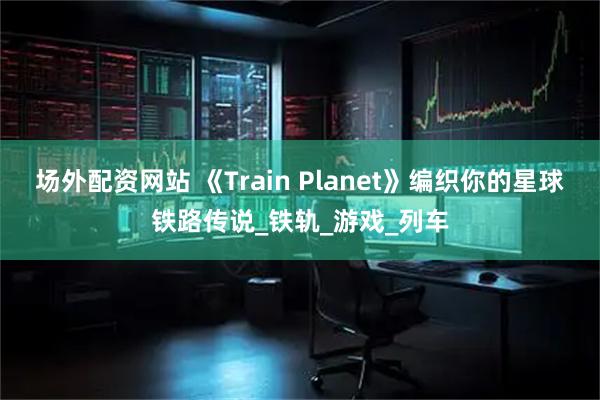 场外配资网站 《Train Planet》编织你的星球铁路传说_铁轨_游戏_列车