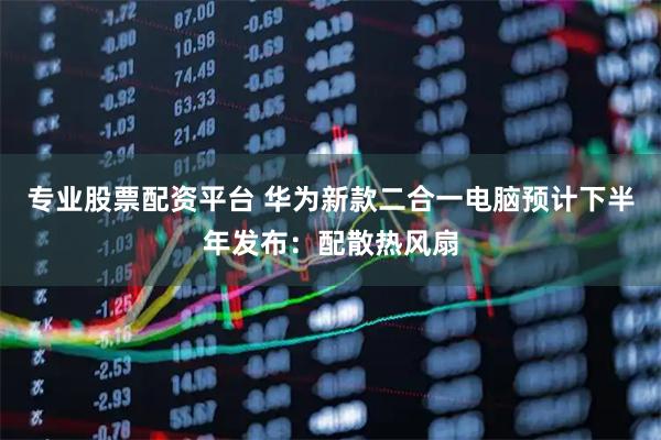 专业股票配资平台 华为新款二合一电脑预计下半年发布：配散热风扇