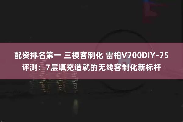 配资排名第一 三模客制化 雷柏V700DIY-75评测：7层填充造就的无线客制化新标杆