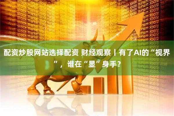 配资炒股网站选择配资 财经观察丨有了AI的“视界”，谁在“显”身手？