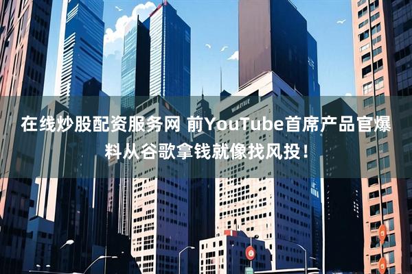 在线炒股配资服务网 前YouTube首席产品官爆料从谷歌拿钱就像找风投！
